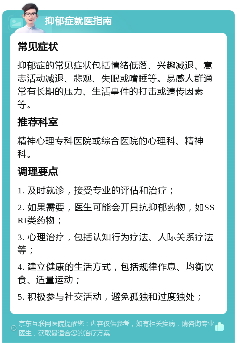 抑郁症就医指南 常见症状 抑郁症的常见症状包括情绪低落、兴趣减退、意志活动减退、悲观、失眠或嗜睡等。易感人群通常有长期的压力、生活事件的打击或遗传因素等。 推荐科室 精神心理专科医院或综合医院的心理科、精神科。 调理要点 1. 及时就诊，接受专业的评估和治疗； 2. 如果需要，医生可能会开具抗抑郁药物，如SSRI类药物； 3. 心理治疗，包括认知行为疗法、人际关系疗法等； 4. 建立健康的生活方式，包括规律作息、均衡饮食、适量运动； 5. 积极参与社交活动，避免孤独和过度独处；