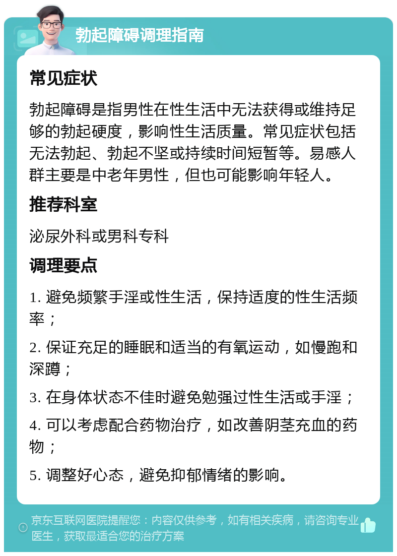 勃起障碍调理指南 常见症状 勃起障碍是指男性在性生活中无法获得或维持足够的勃起硬度，影响性生活质量。常见症状包括无法勃起、勃起不坚或持续时间短暂等。易感人群主要是中老年男性，但也可能影响年轻人。 推荐科室 泌尿外科或男科专科 调理要点 1. 避免频繁手淫或性生活，保持适度的性生活频率； 2. 保证充足的睡眠和适当的有氧运动，如慢跑和深蹲； 3. 在身体状态不佳时避免勉强过性生活或手淫； 4. 可以考虑配合药物治疗，如改善阴茎充血的药物； 5. 调整好心态，避免抑郁情绪的影响。