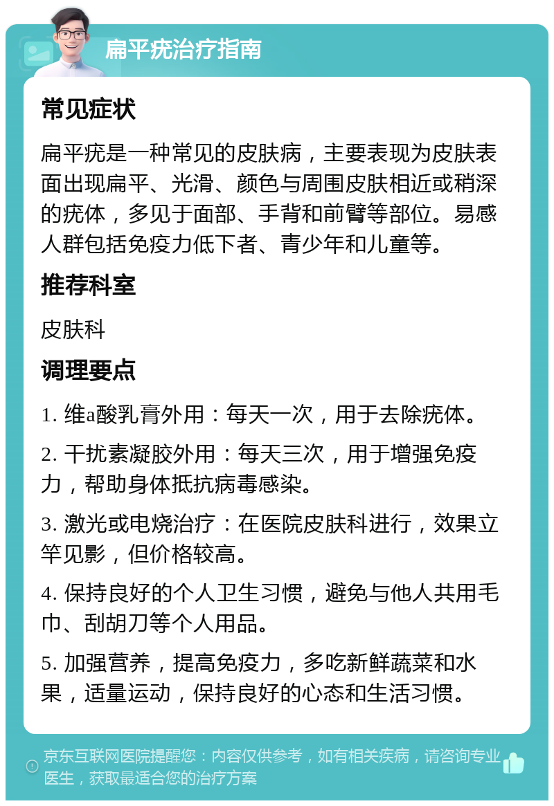 扁平疣治疗指南 常见症状 扁平疣是一种常见的皮肤病，主要表现为皮肤表面出现扁平、光滑、颜色与周围皮肤相近或稍深的疣体，多见于面部、手背和前臂等部位。易感人群包括免疫力低下者、青少年和儿童等。 推荐科室 皮肤科 调理要点 1. 维a酸乳膏外用：每天一次，用于去除疣体。 2. 干扰素凝胶外用：每天三次，用于增强免疫力，帮助身体抵抗病毒感染。 3. 激光或电烧治疗：在医院皮肤科进行，效果立竿见影，但价格较高。 4. 保持良好的个人卫生习惯，避免与他人共用毛巾、刮胡刀等个人用品。 5. 加强营养，提高免疫力，多吃新鲜蔬菜和水果，适量运动，保持良好的心态和生活习惯。