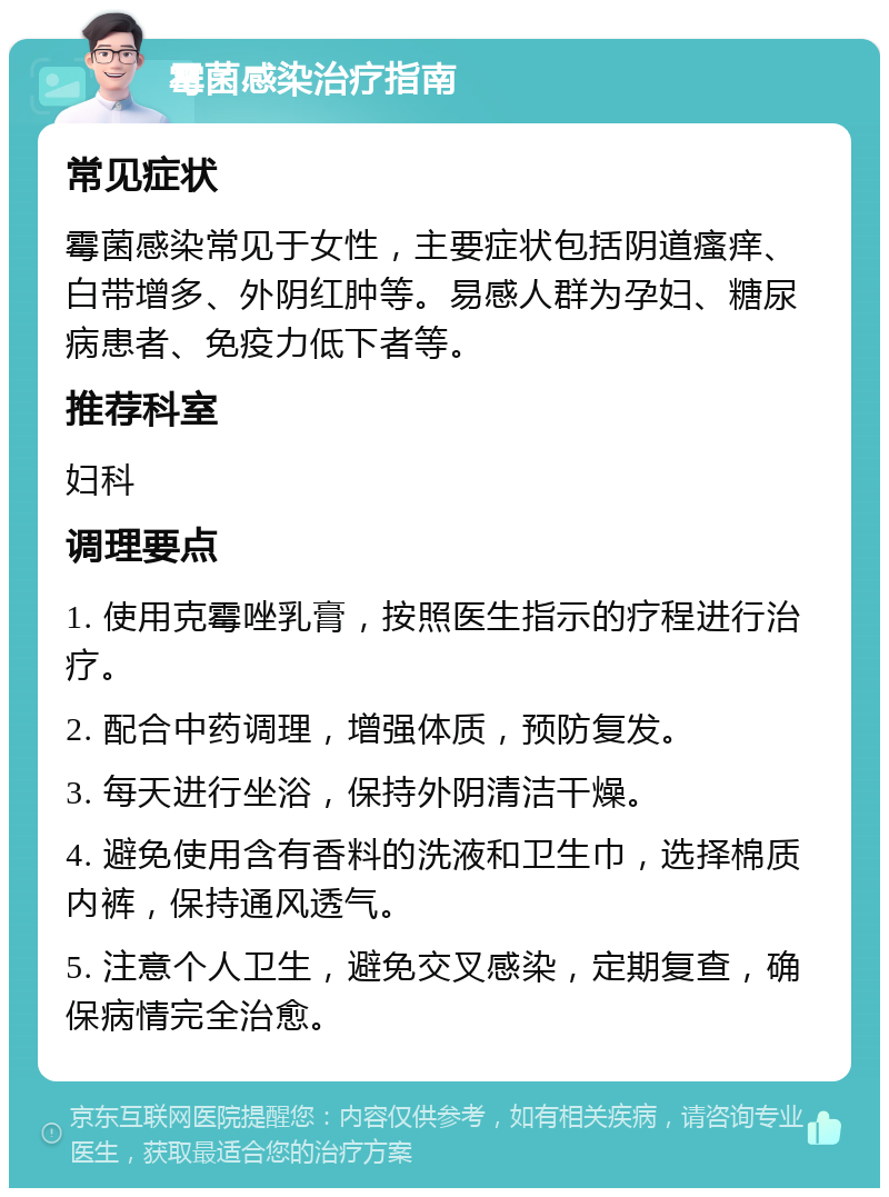 霉菌感染治疗指南 常见症状 霉菌感染常见于女性，主要症状包括阴道瘙痒、白带增多、外阴红肿等。易感人群为孕妇、糖尿病患者、免疫力低下者等。 推荐科室 妇科 调理要点 1. 使用克霉唑乳膏，按照医生指示的疗程进行治疗。 2. 配合中药调理，增强体质，预防复发。 3. 每天进行坐浴，保持外阴清洁干燥。 4. 避免使用含有香料的洗液和卫生巾，选择棉质内裤，保持通风透气。 5. 注意个人卫生，避免交叉感染，定期复查，确保病情完全治愈。