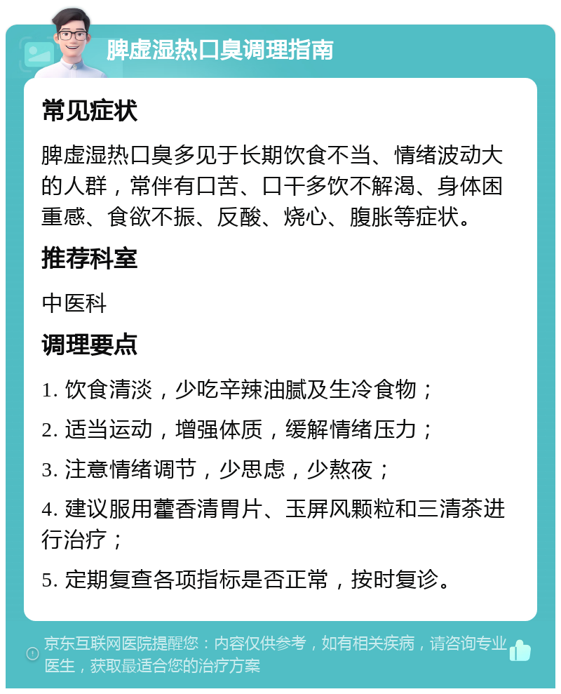 脾虚湿热口臭调理指南 常见症状 脾虚湿热口臭多见于长期饮食不当、情绪波动大的人群，常伴有口苦、口干多饮不解渴、身体困重感、食欲不振、反酸、烧心、腹胀等症状。 推荐科室 中医科 调理要点 1. 饮食清淡，少吃辛辣油腻及生冷食物； 2. 适当运动，增强体质，缓解情绪压力； 3. 注意情绪调节，少思虑，少熬夜； 4. 建议服用藿香清胃片、玉屏风颗粒和三清茶进行治疗； 5. 定期复查各项指标是否正常，按时复诊。