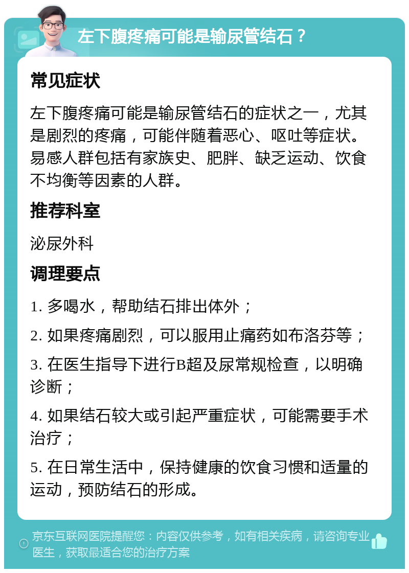 左下腹疼痛可能是输尿管结石？ 常见症状 左下腹疼痛可能是输尿管结石的症状之一，尤其是剧烈的疼痛，可能伴随着恶心、呕吐等症状。易感人群包括有家族史、肥胖、缺乏运动、饮食不均衡等因素的人群。 推荐科室 泌尿外科 调理要点 1. 多喝水，帮助结石排出体外； 2. 如果疼痛剧烈，可以服用止痛药如布洛芬等； 3. 在医生指导下进行B超及尿常规检查，以明确诊断； 4. 如果结石较大或引起严重症状，可能需要手术治疗； 5. 在日常生活中，保持健康的饮食习惯和适量的运动，预防结石的形成。