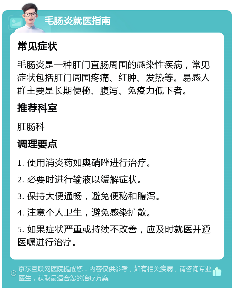 毛肠炎就医指南 常见症状 毛肠炎是一种肛门直肠周围的感染性疾病，常见症状包括肛门周围疼痛、红肿、发热等。易感人群主要是长期便秘、腹泻、免疫力低下者。 推荐科室 肛肠科 调理要点 1. 使用消炎药如奥硝唑进行治疗。 2. 必要时进行输液以缓解症状。 3. 保持大便通畅，避免便秘和腹泻。 4. 注意个人卫生，避免感染扩散。 5. 如果症状严重或持续不改善，应及时就医并遵医嘱进行治疗。