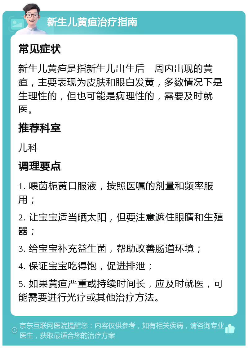 新生儿黄疸治疗指南 常见症状 新生儿黄疸是指新生儿出生后一周内出现的黄疸，主要表现为皮肤和眼白发黄，多数情况下是生理性的，但也可能是病理性的，需要及时就医。 推荐科室 儿科 调理要点 1. 喂茵栀黄口服液，按照医嘱的剂量和频率服用； 2. 让宝宝适当晒太阳，但要注意遮住眼睛和生殖器； 3. 给宝宝补充益生菌，帮助改善肠道环境； 4. 保证宝宝吃得饱，促进排泄； 5. 如果黄疸严重或持续时间长，应及时就医，可能需要进行光疗或其他治疗方法。