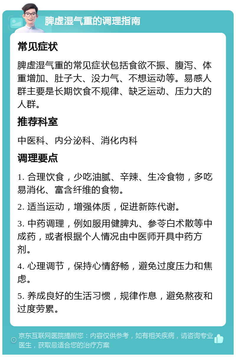 脾虚湿气重的调理指南 常见症状 脾虚湿气重的常见症状包括食欲不振、腹泻、体重增加、肚子大、没力气、不想运动等。易感人群主要是长期饮食不规律、缺乏运动、压力大的人群。 推荐科室 中医科、内分泌科、消化内科 调理要点 1. 合理饮食，少吃油腻、辛辣、生冷食物，多吃易消化、富含纤维的食物。 2. 适当运动，增强体质，促进新陈代谢。 3. 中药调理，例如服用健脾丸、参苓白术散等中成药，或者根据个人情况由中医师开具中药方剂。 4. 心理调节，保持心情舒畅，避免过度压力和焦虑。 5. 养成良好的生活习惯，规律作息，避免熬夜和过度劳累。