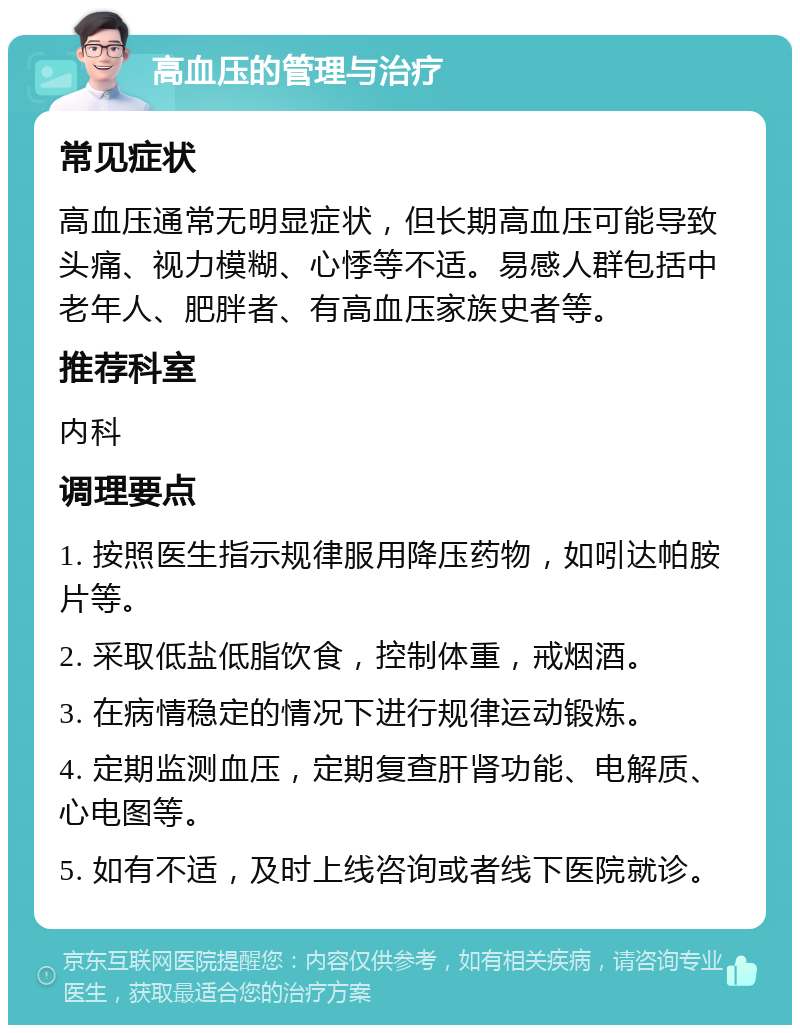 高血压的管理与治疗 常见症状 高血压通常无明显症状，但长期高血压可能导致头痛、视力模糊、心悸等不适。易感人群包括中老年人、肥胖者、有高血压家族史者等。 推荐科室 内科 调理要点 1. 按照医生指示规律服用降压药物，如吲达帕胺片等。 2. 采取低盐低脂饮食，控制体重，戒烟酒。 3. 在病情稳定的情况下进行规律运动锻炼。 4. 定期监测血压，定期复查肝肾功能、电解质、心电图等。 5. 如有不适，及时上线咨询或者线下医院就诊。