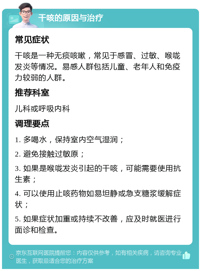 干咳的原因与治疗 常见症状 干咳是一种无痰咳嗽，常见于感冒、过敏、喉咙发炎等情况。易感人群包括儿童、老年人和免疫力较弱的人群。 推荐科室 儿科或呼吸内科 调理要点 1. 多喝水，保持室内空气湿润； 2. 避免接触过敏原； 3. 如果是喉咙发炎引起的干咳，可能需要使用抗生素； 4. 可以使用止咳药物如易坦静或急支糖浆缓解症状； 5. 如果症状加重或持续不改善，应及时就医进行面诊和检查。