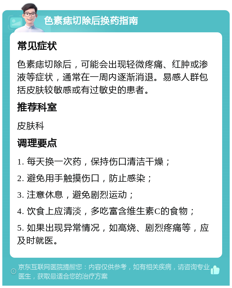 色素痣切除后换药指南 常见症状 色素痣切除后，可能会出现轻微疼痛、红肿或渗液等症状，通常在一周内逐渐消退。易感人群包括皮肤较敏感或有过敏史的患者。 推荐科室 皮肤科 调理要点 1. 每天换一次药，保持伤口清洁干燥； 2. 避免用手触摸伤口，防止感染； 3. 注意休息，避免剧烈运动； 4. 饮食上应清淡，多吃富含维生素C的食物； 5. 如果出现异常情况，如高烧、剧烈疼痛等，应及时就医。