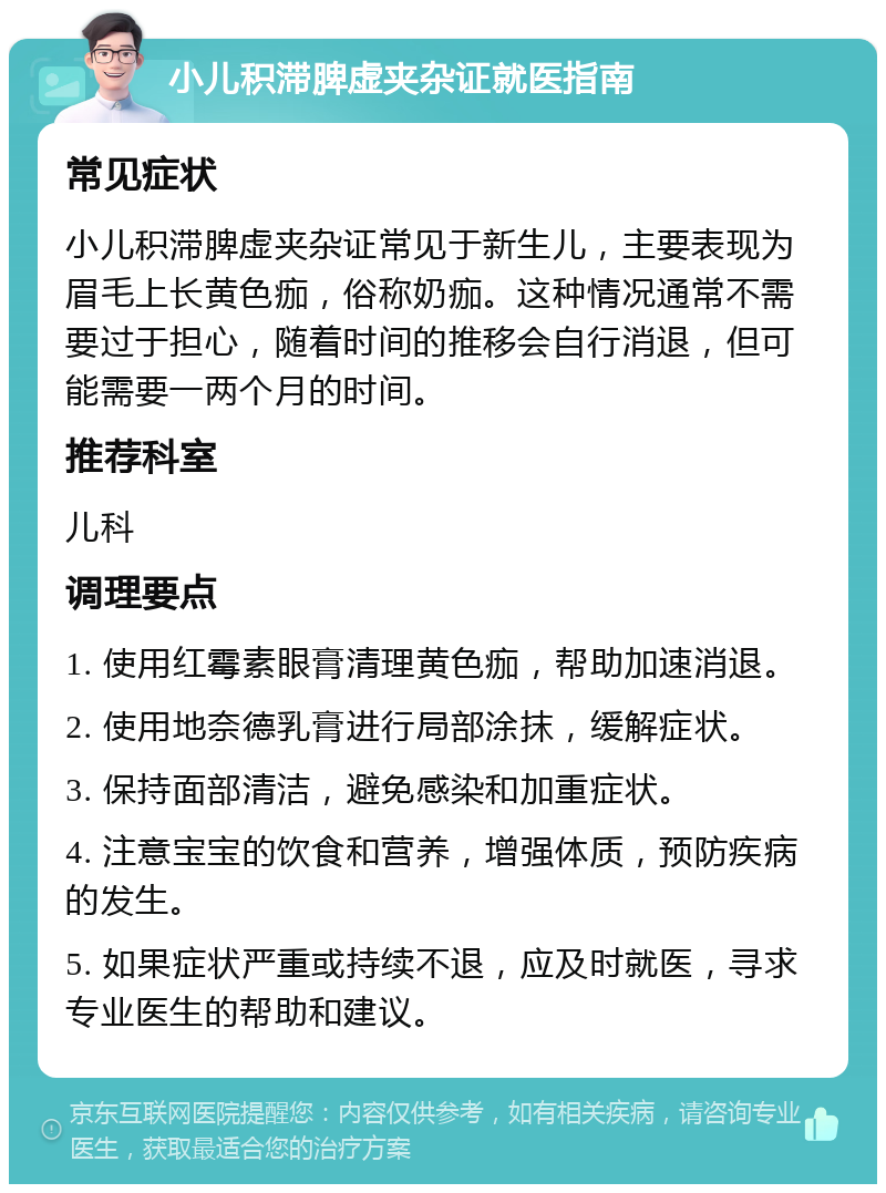 小儿积滞脾虚夹杂证就医指南 常见症状 小儿积滞脾虚夹杂证常见于新生儿，主要表现为眉毛上长黄色痂，俗称奶痂。这种情况通常不需要过于担心，随着时间的推移会自行消退，但可能需要一两个月的时间。 推荐科室 儿科 调理要点 1. 使用红霉素眼膏清理黄色痂，帮助加速消退。 2. 使用地奈德乳膏进行局部涂抹，缓解症状。 3. 保持面部清洁，避免感染和加重症状。 4. 注意宝宝的饮食和营养，增强体质，预防疾病的发生。 5. 如果症状严重或持续不退，应及时就医，寻求专业医生的帮助和建议。