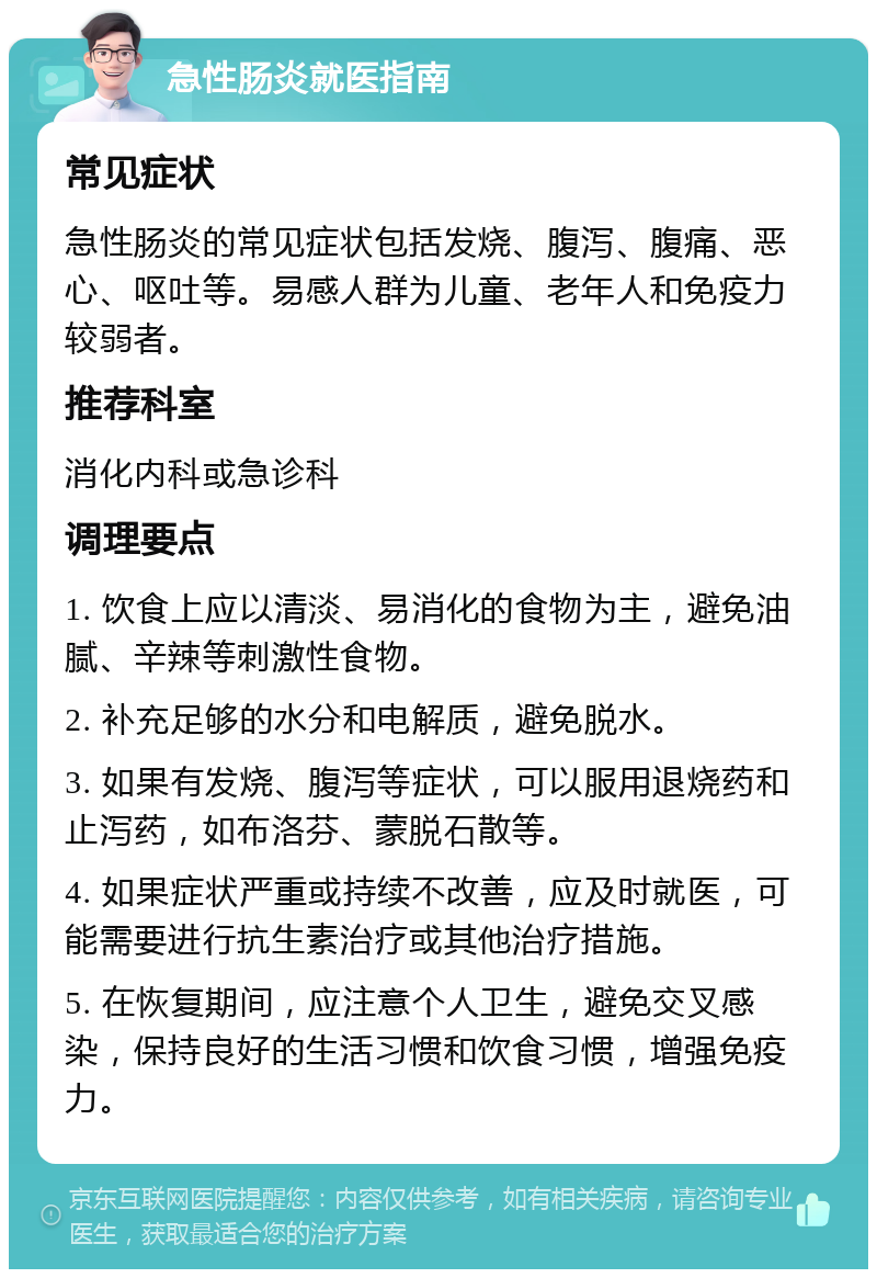 急性肠炎就医指南 常见症状 急性肠炎的常见症状包括发烧、腹泻、腹痛、恶心、呕吐等。易感人群为儿童、老年人和免疫力较弱者。 推荐科室 消化内科或急诊科 调理要点 1. 饮食上应以清淡、易消化的食物为主，避免油腻、辛辣等刺激性食物。 2. 补充足够的水分和电解质，避免脱水。 3. 如果有发烧、腹泻等症状，可以服用退烧药和止泻药，如布洛芬、蒙脱石散等。 4. 如果症状严重或持续不改善，应及时就医，可能需要进行抗生素治疗或其他治疗措施。 5. 在恢复期间，应注意个人卫生，避免交叉感染，保持良好的生活习惯和饮食习惯，增强免疫力。