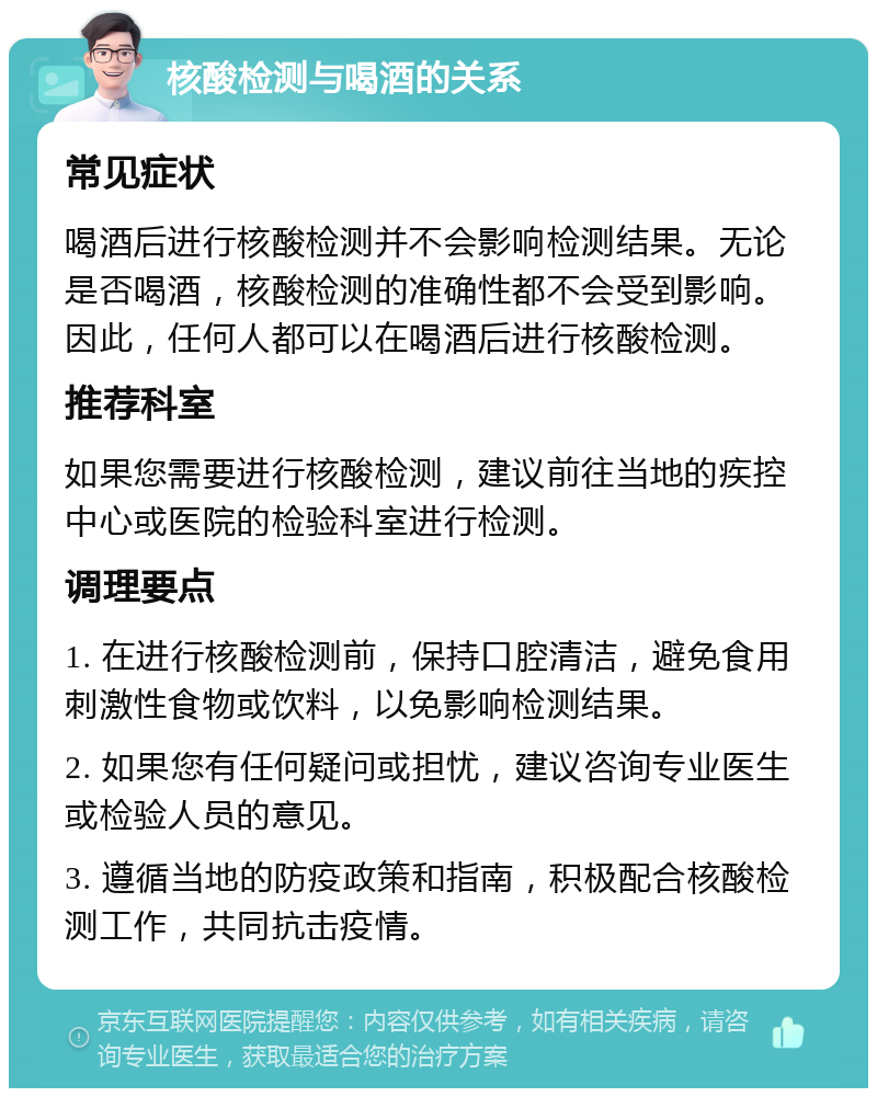 核酸检测与喝酒的关系 常见症状 喝酒后进行核酸检测并不会影响检测结果。无论是否喝酒，核酸检测的准确性都不会受到影响。因此，任何人都可以在喝酒后进行核酸检测。 推荐科室 如果您需要进行核酸检测，建议前往当地的疾控中心或医院的检验科室进行检测。 调理要点 1. 在进行核酸检测前，保持口腔清洁，避免食用刺激性食物或饮料，以免影响检测结果。 2. 如果您有任何疑问或担忧，建议咨询专业医生或检验人员的意见。 3. 遵循当地的防疫政策和指南，积极配合核酸检测工作，共同抗击疫情。