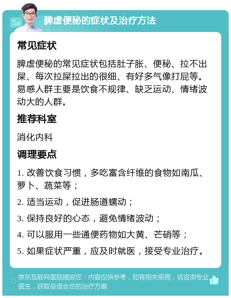 脾虚便秘的症状及治疗方法 常见症状 脾虚便秘的常见症状包括肚子胀、便秘、拉不出屎、每次拉屎拉出的很细、有好多气像打屁等。易感人群主要是饮食不规律、缺乏运动、情绪波动大的人群。 推荐科室 消化内科 调理要点 1. 改善饮食习惯，多吃富含纤维的食物如南瓜、萝卜、蔬菜等； 2. 适当运动，促进肠道蠕动； 3. 保持良好的心态，避免情绪波动； 4. 可以服用一些通便药物如大黄、芒硝等； 5. 如果症状严重，应及时就医，接受专业治疗。