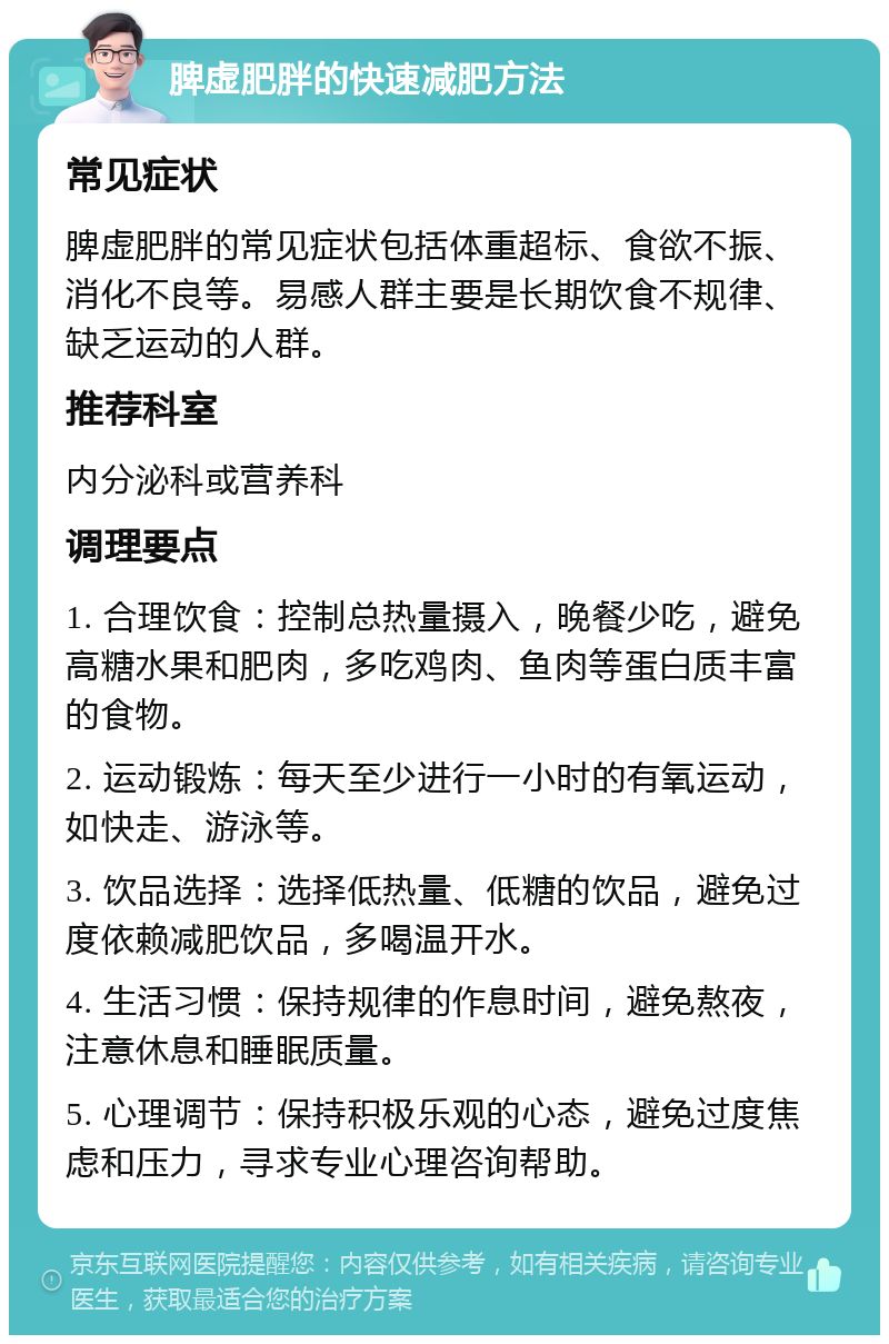 脾虚肥胖的快速减肥方法 常见症状 脾虚肥胖的常见症状包括体重超标、食欲不振、消化不良等。易感人群主要是长期饮食不规律、缺乏运动的人群。 推荐科室 内分泌科或营养科 调理要点 1. 合理饮食：控制总热量摄入，晚餐少吃，避免高糖水果和肥肉，多吃鸡肉、鱼肉等蛋白质丰富的食物。 2. 运动锻炼：每天至少进行一小时的有氧运动，如快走、游泳等。 3. 饮品选择：选择低热量、低糖的饮品，避免过度依赖减肥饮品，多喝温开水。 4. 生活习惯：保持规律的作息时间，避免熬夜，注意休息和睡眠质量。 5. 心理调节：保持积极乐观的心态，避免过度焦虑和压力，寻求专业心理咨询帮助。