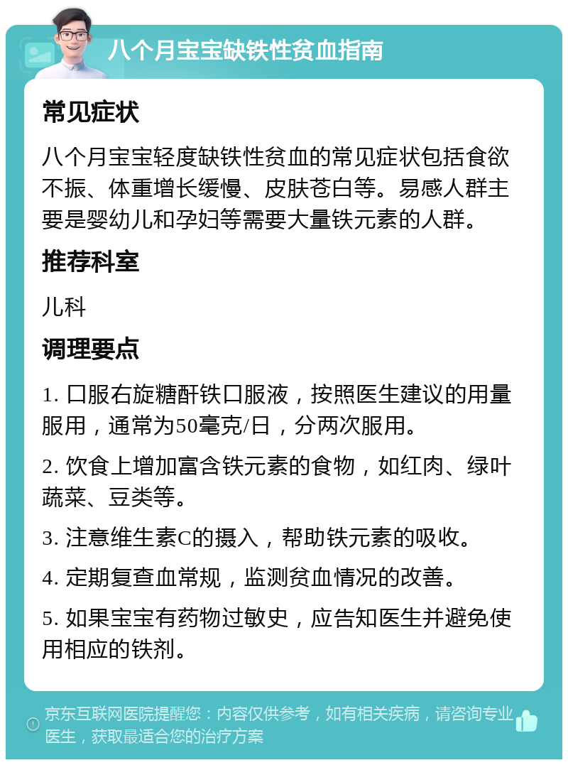 八个月宝宝缺铁性贫血指南 常见症状 八个月宝宝轻度缺铁性贫血的常见症状包括食欲不振、体重增长缓慢、皮肤苍白等。易感人群主要是婴幼儿和孕妇等需要大量铁元素的人群。 推荐科室 儿科 调理要点 1. 口服右旋糖酐铁口服液，按照医生建议的用量服用，通常为50毫克/日，分两次服用。 2. 饮食上增加富含铁元素的食物，如红肉、绿叶蔬菜、豆类等。 3. 注意维生素C的摄入，帮助铁元素的吸收。 4. 定期复查血常规，监测贫血情况的改善。 5. 如果宝宝有药物过敏史，应告知医生并避免使用相应的铁剂。