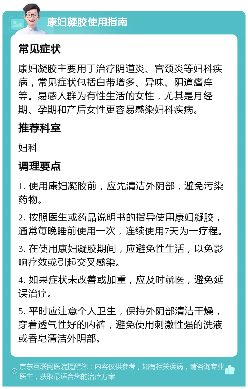 康妇凝胶使用指南 常见症状 康妇凝胶主要用于治疗阴道炎、宫颈炎等妇科疾病，常见症状包括白带增多、异味、阴道瘙痒等。易感人群为有性生活的女性，尤其是月经期、孕期和产后女性更容易感染妇科疾病。 推荐科室 妇科 调理要点 1. 使用康妇凝胶前，应先清洁外阴部，避免污染药物。 2. 按照医生或药品说明书的指导使用康妇凝胶，通常每晚睡前使用一次，连续使用7天为一疗程。 3. 在使用康妇凝胶期间，应避免性生活，以免影响疗效或引起交叉感染。 4. 如果症状未改善或加重，应及时就医，避免延误治疗。 5. 平时应注意个人卫生，保持外阴部清洁干燥，穿着透气性好的内裤，避免使用刺激性强的洗液或香皂清洁外阴部。