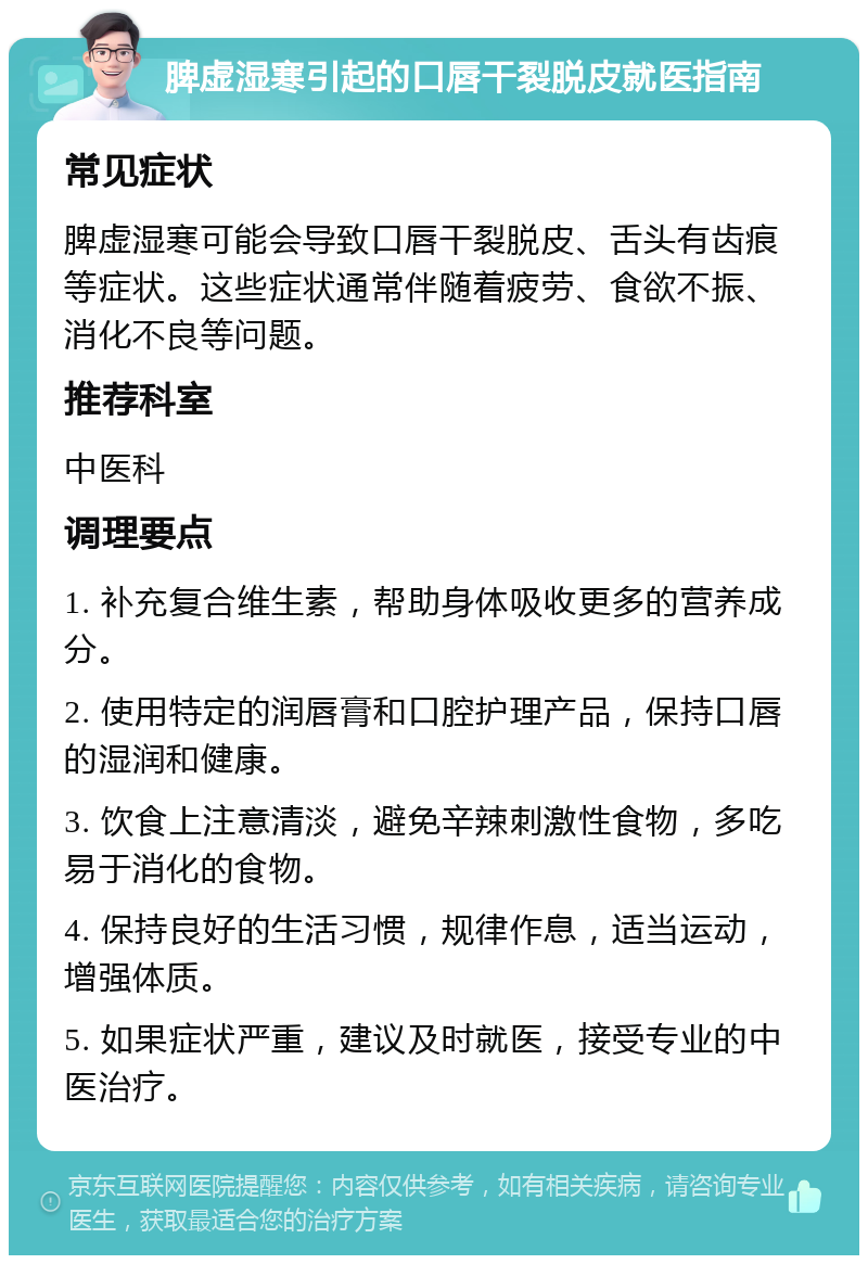 脾虚湿寒引起的口唇干裂脱皮就医指南 常见症状 脾虚湿寒可能会导致口唇干裂脱皮、舌头有齿痕等症状。这些症状通常伴随着疲劳、食欲不振、消化不良等问题。 推荐科室 中医科 调理要点 1. 补充复合维生素，帮助身体吸收更多的营养成分。 2. 使用特定的润唇膏和口腔护理产品，保持口唇的湿润和健康。 3. 饮食上注意清淡，避免辛辣刺激性食物，多吃易于消化的食物。 4. 保持良好的生活习惯，规律作息，适当运动，增强体质。 5. 如果症状严重，建议及时就医，接受专业的中医治疗。