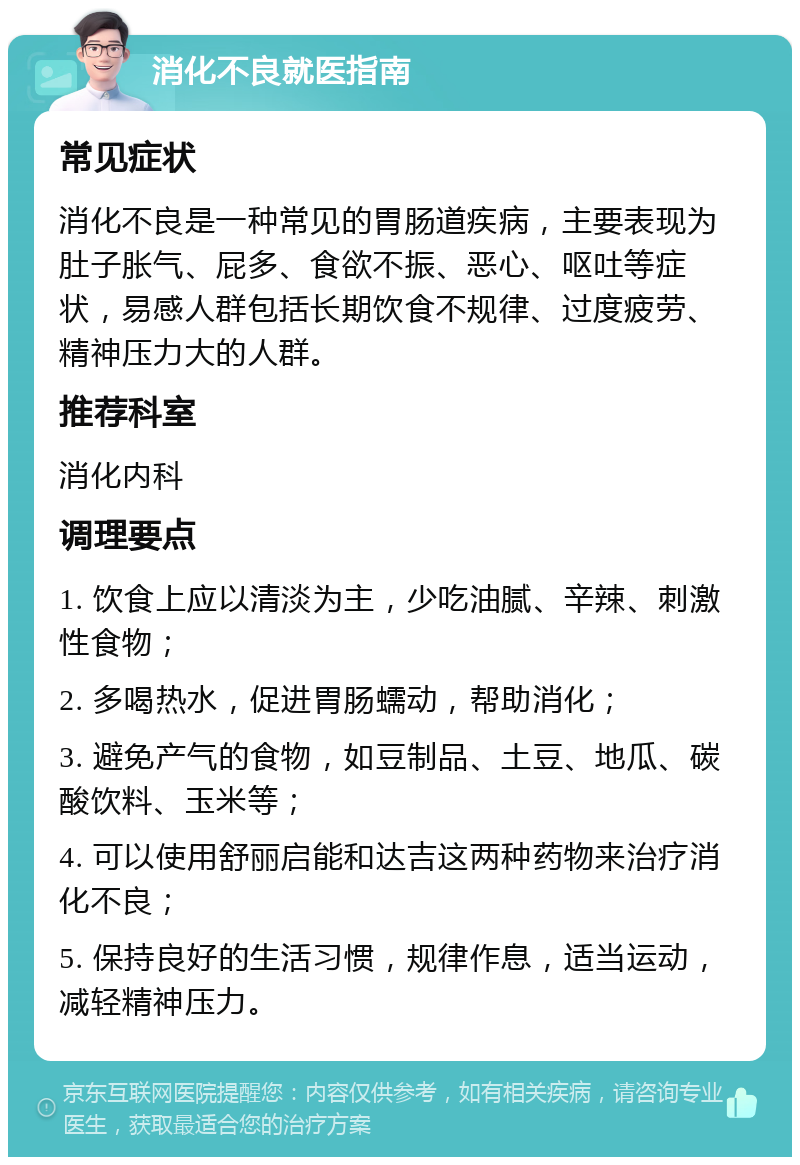 消化不良就医指南 常见症状 消化不良是一种常见的胃肠道疾病，主要表现为肚子胀气、屁多、食欲不振、恶心、呕吐等症状，易感人群包括长期饮食不规律、过度疲劳、精神压力大的人群。 推荐科室 消化内科 调理要点 1. 饮食上应以清淡为主，少吃油腻、辛辣、刺激性食物； 2. 多喝热水，促进胃肠蠕动，帮助消化； 3. 避免产气的食物，如豆制品、土豆、地瓜、碳酸饮料、玉米等； 4. 可以使用舒丽启能和达吉这两种药物来治疗消化不良； 5. 保持良好的生活习惯，规律作息，适当运动，减轻精神压力。