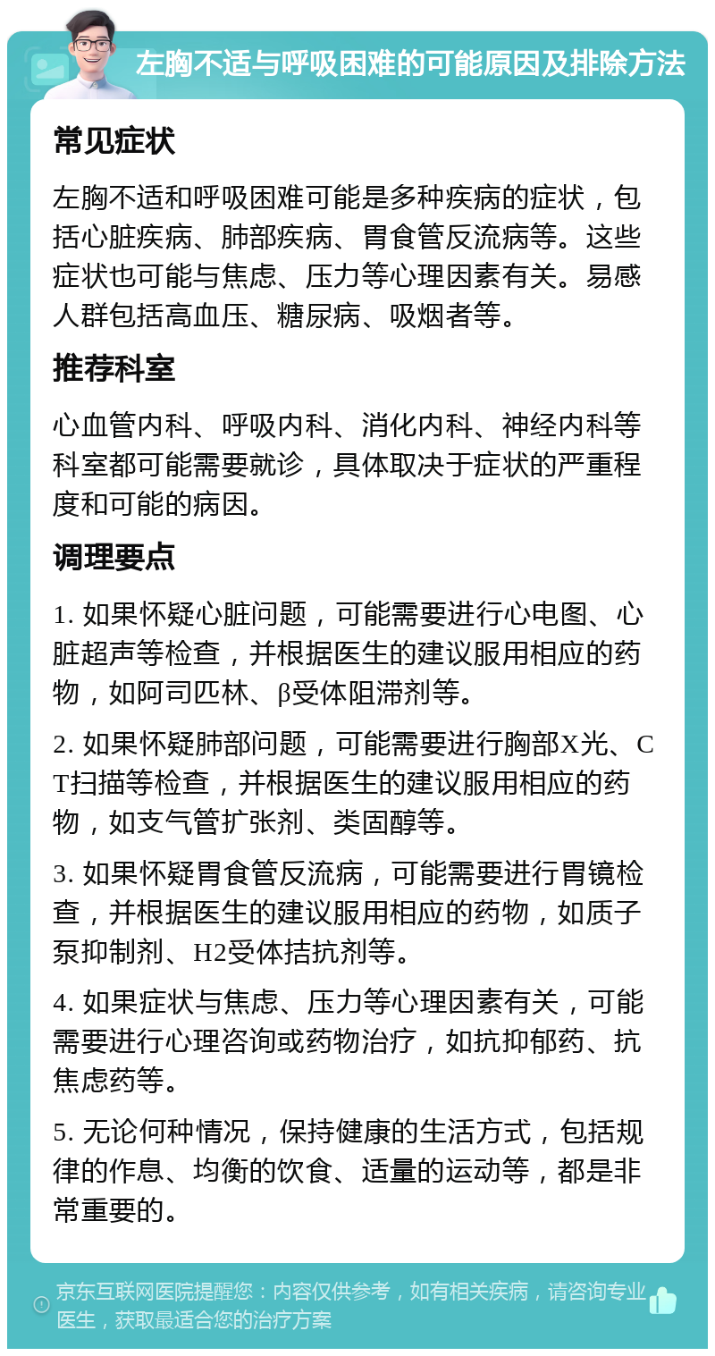 左胸不适与呼吸困难的可能原因及排除方法 常见症状 左胸不适和呼吸困难可能是多种疾病的症状，包括心脏疾病、肺部疾病、胃食管反流病等。这些症状也可能与焦虑、压力等心理因素有关。易感人群包括高血压、糖尿病、吸烟者等。 推荐科室 心血管内科、呼吸内科、消化内科、神经内科等科室都可能需要就诊，具体取决于症状的严重程度和可能的病因。 调理要点 1. 如果怀疑心脏问题，可能需要进行心电图、心脏超声等检查，并根据医生的建议服用相应的药物，如阿司匹林、β受体阻滞剂等。 2. 如果怀疑肺部问题，可能需要进行胸部X光、CT扫描等检查，并根据医生的建议服用相应的药物，如支气管扩张剂、类固醇等。 3. 如果怀疑胃食管反流病，可能需要进行胃镜检查，并根据医生的建议服用相应的药物，如质子泵抑制剂、H2受体拮抗剂等。 4. 如果症状与焦虑、压力等心理因素有关，可能需要进行心理咨询或药物治疗，如抗抑郁药、抗焦虑药等。 5. 无论何种情况，保持健康的生活方式，包括规律的作息、均衡的饮食、适量的运动等，都是非常重要的。