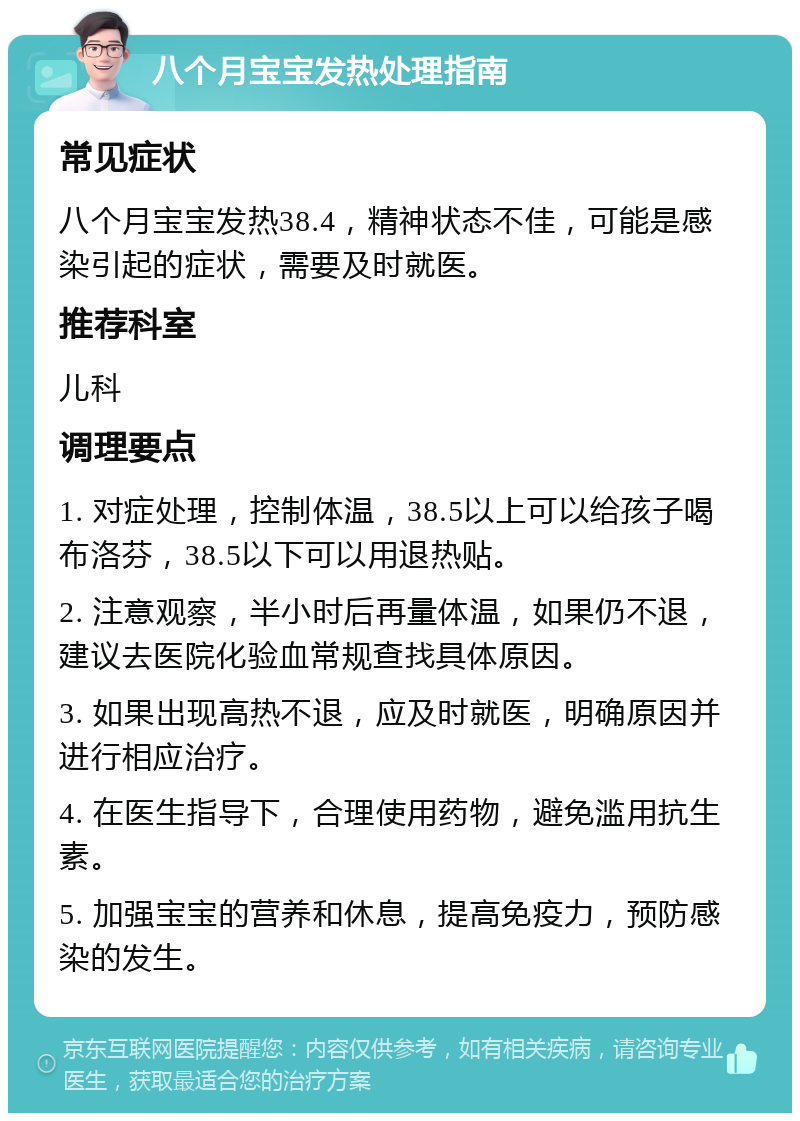 八个月宝宝发热处理指南 常见症状 八个月宝宝发热38.4，精神状态不佳，可能是感染引起的症状，需要及时就医。 推荐科室 儿科 调理要点 1. 对症处理，控制体温，38.5以上可以给孩子喝布洛芬，38.5以下可以用退热贴。 2. 注意观察，半小时后再量体温，如果仍不退，建议去医院化验血常规查找具体原因。 3. 如果出现高热不退，应及时就医，明确原因并进行相应治疗。 4. 在医生指导下，合理使用药物，避免滥用抗生素。 5. 加强宝宝的营养和休息，提高免疫力，预防感染的发生。