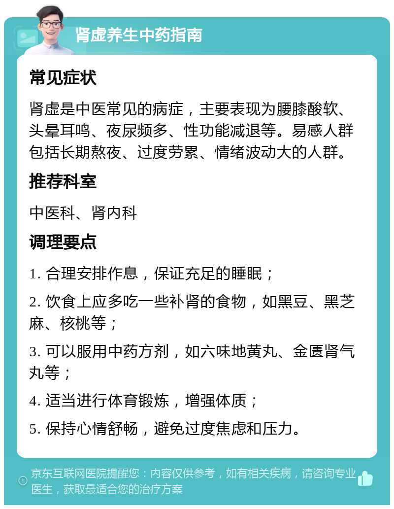 肾虚养生中药指南 常见症状 肾虚是中医常见的病症，主要表现为腰膝酸软、头晕耳鸣、夜尿频多、性功能减退等。易感人群包括长期熬夜、过度劳累、情绪波动大的人群。 推荐科室 中医科、肾内科 调理要点 1. 合理安排作息，保证充足的睡眠； 2. 饮食上应多吃一些补肾的食物，如黑豆、黑芝麻、核桃等； 3. 可以服用中药方剂，如六味地黄丸、金匮肾气丸等； 4. 适当进行体育锻炼，增强体质； 5. 保持心情舒畅，避免过度焦虑和压力。