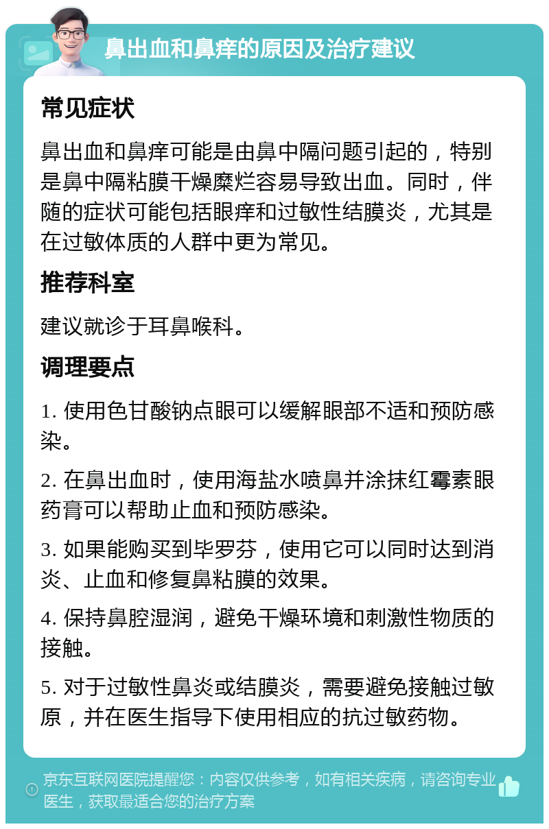 鼻出血和鼻痒的原因及治疗建议 常见症状 鼻出血和鼻痒可能是由鼻中隔问题引起的，特别是鼻中隔粘膜干燥糜烂容易导致出血。同时，伴随的症状可能包括眼痒和过敏性结膜炎，尤其是在过敏体质的人群中更为常见。 推荐科室 建议就诊于耳鼻喉科。 调理要点 1. 使用色甘酸钠点眼可以缓解眼部不适和预防感染。 2. 在鼻出血时，使用海盐水喷鼻并涂抹红霉素眼药膏可以帮助止血和预防感染。 3. 如果能购买到毕罗芬，使用它可以同时达到消炎、止血和修复鼻粘膜的效果。 4. 保持鼻腔湿润，避免干燥环境和刺激性物质的接触。 5. 对于过敏性鼻炎或结膜炎，需要避免接触过敏原，并在医生指导下使用相应的抗过敏药物。