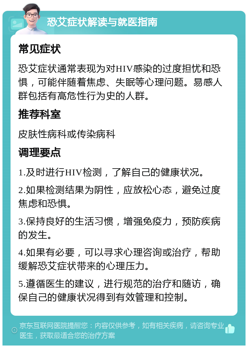 恐艾症状解读与就医指南 常见症状 恐艾症状通常表现为对HIV感染的过度担忧和恐惧，可能伴随着焦虑、失眠等心理问题。易感人群包括有高危性行为史的人群。 推荐科室 皮肤性病科或传染病科 调理要点 1.及时进行HIV检测，了解自己的健康状况。 2.如果检测结果为阴性，应放松心态，避免过度焦虑和恐惧。 3.保持良好的生活习惯，增强免疫力，预防疾病的发生。 4.如果有必要，可以寻求心理咨询或治疗，帮助缓解恐艾症状带来的心理压力。 5.遵循医生的建议，进行规范的治疗和随访，确保自己的健康状况得到有效管理和控制。