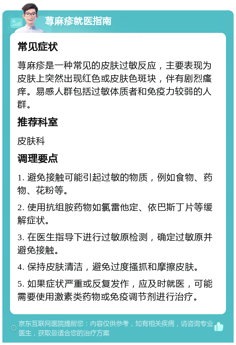 荨麻疹就医指南 常见症状 荨麻疹是一种常见的皮肤过敏反应，主要表现为皮肤上突然出现红色或皮肤色斑块，伴有剧烈瘙痒。易感人群包括过敏体质者和免疫力较弱的人群。 推荐科室 皮肤科 调理要点 1. 避免接触可能引起过敏的物质，例如食物、药物、花粉等。 2. 使用抗组胺药物如氯雷他定、依巴斯丁片等缓解症状。 3. 在医生指导下进行过敏原检测，确定过敏原并避免接触。 4. 保持皮肤清洁，避免过度搔抓和摩擦皮肤。 5. 如果症状严重或反复发作，应及时就医，可能需要使用激素类药物或免疫调节剂进行治疗。