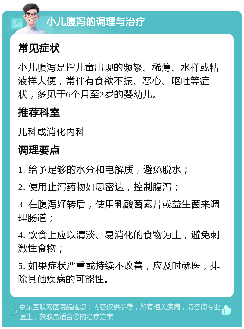 小儿腹泻的调理与治疗 常见症状 小儿腹泻是指儿童出现的频繁、稀薄、水样或粘液样大便，常伴有食欲不振、恶心、呕吐等症状，多见于6个月至2岁的婴幼儿。 推荐科室 儿科或消化内科 调理要点 1. 给予足够的水分和电解质，避免脱水； 2. 使用止泻药物如思密达，控制腹泻； 3. 在腹泻好转后，使用乳酸菌素片或益生菌来调理肠道； 4. 饮食上应以清淡、易消化的食物为主，避免刺激性食物； 5. 如果症状严重或持续不改善，应及时就医，排除其他疾病的可能性。