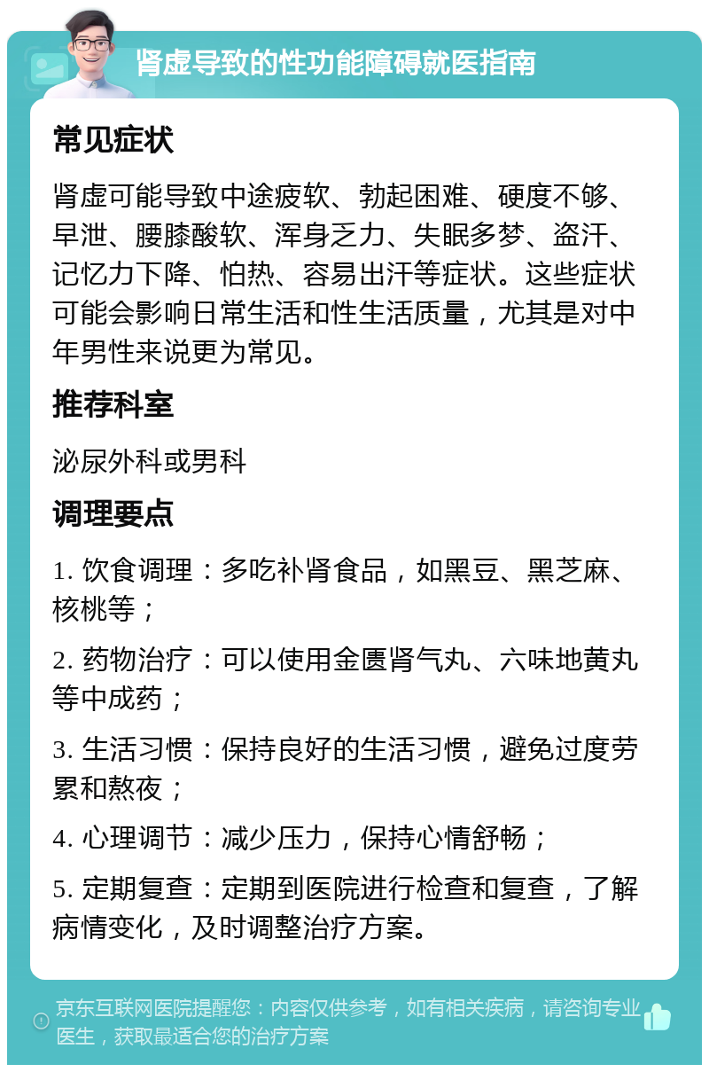 肾虚导致的性功能障碍就医指南 常见症状 肾虚可能导致中途疲软、勃起困难、硬度不够、早泄、腰膝酸软、浑身乏力、失眠多梦、盗汗、记忆力下降、怕热、容易出汗等症状。这些症状可能会影响日常生活和性生活质量，尤其是对中年男性来说更为常见。 推荐科室 泌尿外科或男科 调理要点 1. 饮食调理：多吃补肾食品，如黑豆、黑芝麻、核桃等； 2. 药物治疗：可以使用金匮肾气丸、六味地黄丸等中成药； 3. 生活习惯：保持良好的生活习惯，避免过度劳累和熬夜； 4. 心理调节：减少压力，保持心情舒畅； 5. 定期复查：定期到医院进行检查和复查，了解病情变化，及时调整治疗方案。