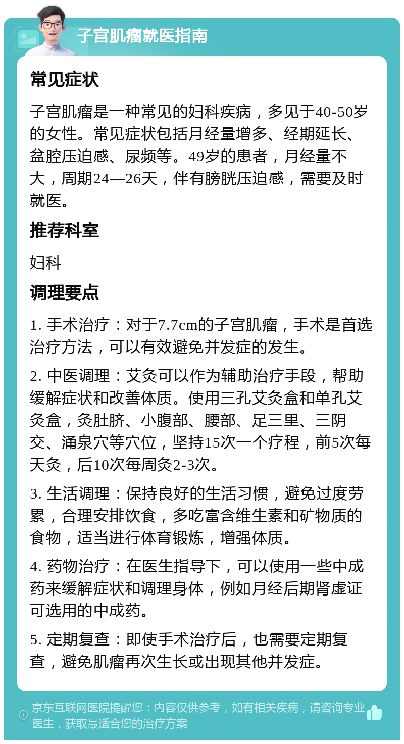 子宫肌瘤就医指南 常见症状 子宫肌瘤是一种常见的妇科疾病，多见于40-50岁的女性。常见症状包括月经量增多、经期延长、盆腔压迫感、尿频等。49岁的患者，月经量不大，周期24—26天，伴有膀胱压迫感，需要及时就医。 推荐科室 妇科 调理要点 1. 手术治疗：对于7.7cm的子宫肌瘤，手术是首选治疗方法，可以有效避免并发症的发生。 2. 中医调理：艾灸可以作为辅助治疗手段，帮助缓解症状和改善体质。使用三孔艾灸盒和单孔艾灸盒，灸肚脐、小腹部、腰部、足三里、三阴交、涌泉穴等穴位，坚持15次一个疗程，前5次每天灸，后10次每周灸2-3次。 3. 生活调理：保持良好的生活习惯，避免过度劳累，合理安排饮食，多吃富含维生素和矿物质的食物，适当进行体育锻炼，增强体质。 4. 药物治疗：在医生指导下，可以使用一些中成药来缓解症状和调理身体，例如月经后期肾虚证可选用的中成药。 5. 定期复查：即使手术治疗后，也需要定期复查，避免肌瘤再次生长或出现其他并发症。