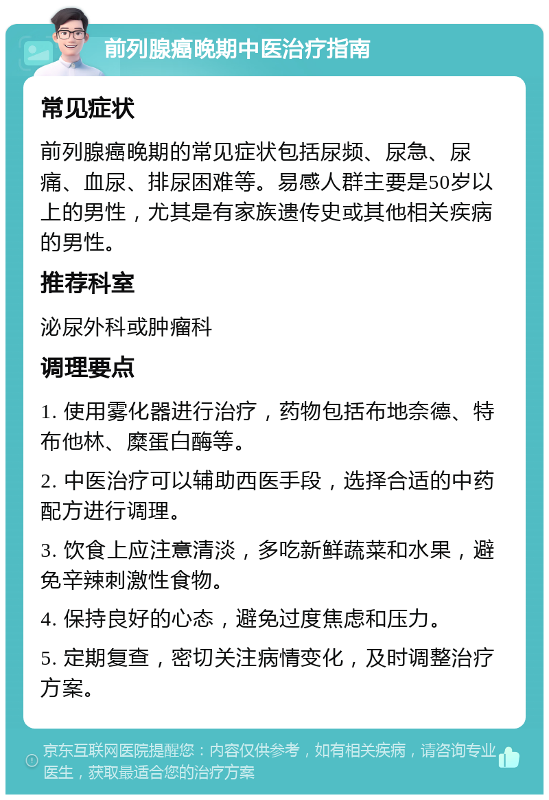 前列腺癌晚期中医治疗指南 常见症状 前列腺癌晚期的常见症状包括尿频、尿急、尿痛、血尿、排尿困难等。易感人群主要是50岁以上的男性，尤其是有家族遗传史或其他相关疾病的男性。 推荐科室 泌尿外科或肿瘤科 调理要点 1. 使用雾化器进行治疗，药物包括布地奈德、特布他林、糜蛋白酶等。 2. 中医治疗可以辅助西医手段，选择合适的中药配方进行调理。 3. 饮食上应注意清淡，多吃新鲜蔬菜和水果，避免辛辣刺激性食物。 4. 保持良好的心态，避免过度焦虑和压力。 5. 定期复查，密切关注病情变化，及时调整治疗方案。