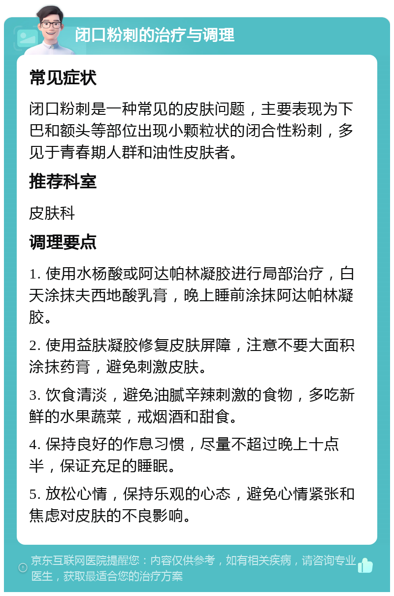 闭口粉刺的治疗与调理 常见症状 闭口粉刺是一种常见的皮肤问题，主要表现为下巴和额头等部位出现小颗粒状的闭合性粉刺，多见于青春期人群和油性皮肤者。 推荐科室 皮肤科 调理要点 1. 使用水杨酸或阿达帕林凝胶进行局部治疗，白天涂抹夫西地酸乳膏，晚上睡前涂抹阿达帕林凝胶。 2. 使用益肤凝胶修复皮肤屏障，注意不要大面积涂抹药膏，避免刺激皮肤。 3. 饮食清淡，避免油腻辛辣刺激的食物，多吃新鲜的水果蔬菜，戒烟酒和甜食。 4. 保持良好的作息习惯，尽量不超过晚上十点半，保证充足的睡眠。 5. 放松心情，保持乐观的心态，避免心情紧张和焦虑对皮肤的不良影响。