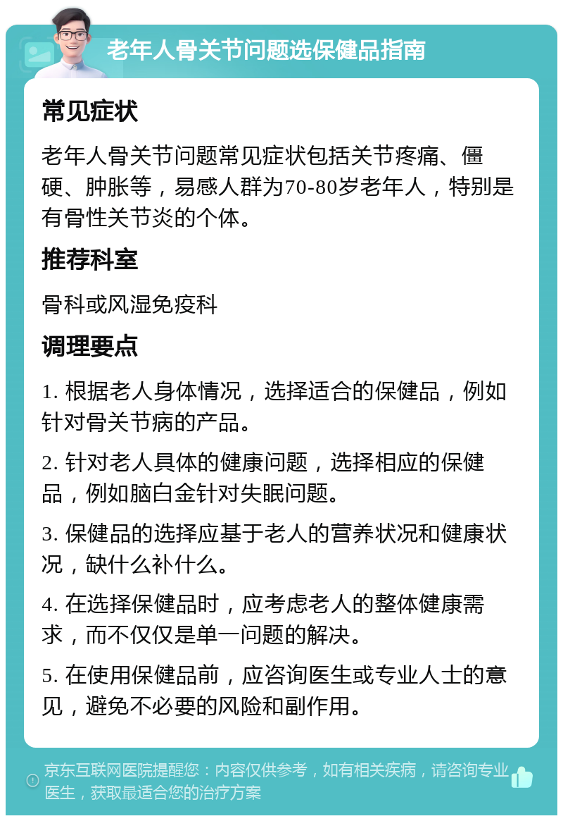 老年人骨关节问题选保健品指南 常见症状 老年人骨关节问题常见症状包括关节疼痛、僵硬、肿胀等，易感人群为70-80岁老年人，特别是有骨性关节炎的个体。 推荐科室 骨科或风湿免疫科 调理要点 1. 根据老人身体情况，选择适合的保健品，例如针对骨关节病的产品。 2. 针对老人具体的健康问题，选择相应的保健品，例如脑白金针对失眠问题。 3. 保健品的选择应基于老人的营养状况和健康状况，缺什么补什么。 4. 在选择保健品时，应考虑老人的整体健康需求，而不仅仅是单一问题的解决。 5. 在使用保健品前，应咨询医生或专业人士的意见，避免不必要的风险和副作用。