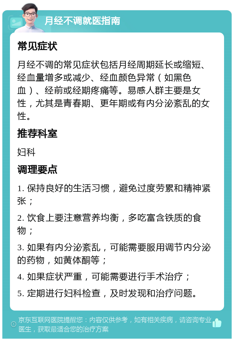 月经不调就医指南 常见症状 月经不调的常见症状包括月经周期延长或缩短、经血量增多或减少、经血颜色异常（如黑色血）、经前或经期疼痛等。易感人群主要是女性，尤其是青春期、更年期或有内分泌紊乱的女性。 推荐科室 妇科 调理要点 1. 保持良好的生活习惯，避免过度劳累和精神紧张； 2. 饮食上要注意营养均衡，多吃富含铁质的食物； 3. 如果有内分泌紊乱，可能需要服用调节内分泌的药物，如黄体酮等； 4. 如果症状严重，可能需要进行手术治疗； 5. 定期进行妇科检查，及时发现和治疗问题。