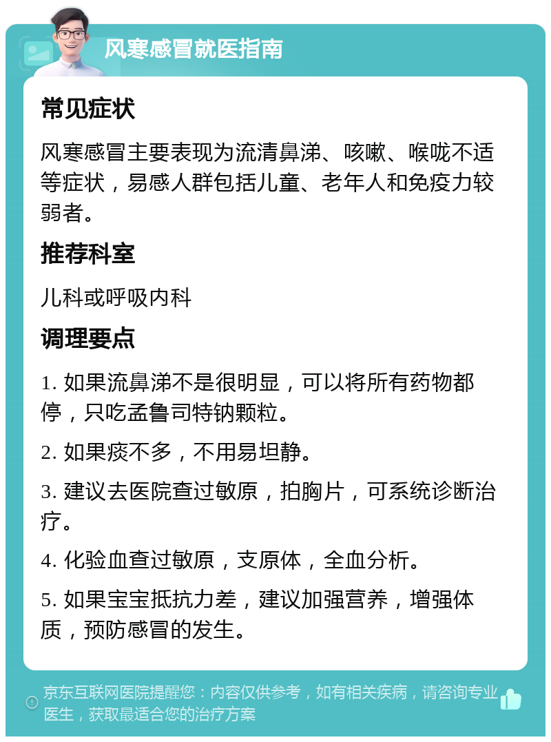 风寒感冒就医指南 常见症状 风寒感冒主要表现为流清鼻涕、咳嗽、喉咙不适等症状，易感人群包括儿童、老年人和免疫力较弱者。 推荐科室 儿科或呼吸内科 调理要点 1. 如果流鼻涕不是很明显，可以将所有药物都停，只吃孟鲁司特钠颗粒。 2. 如果痰不多，不用易坦静。 3. 建议去医院查过敏原，拍胸片，可系统诊断治疗。 4. 化验血查过敏原，支原体，全血分析。 5. 如果宝宝抵抗力差，建议加强营养，增强体质，预防感冒的发生。