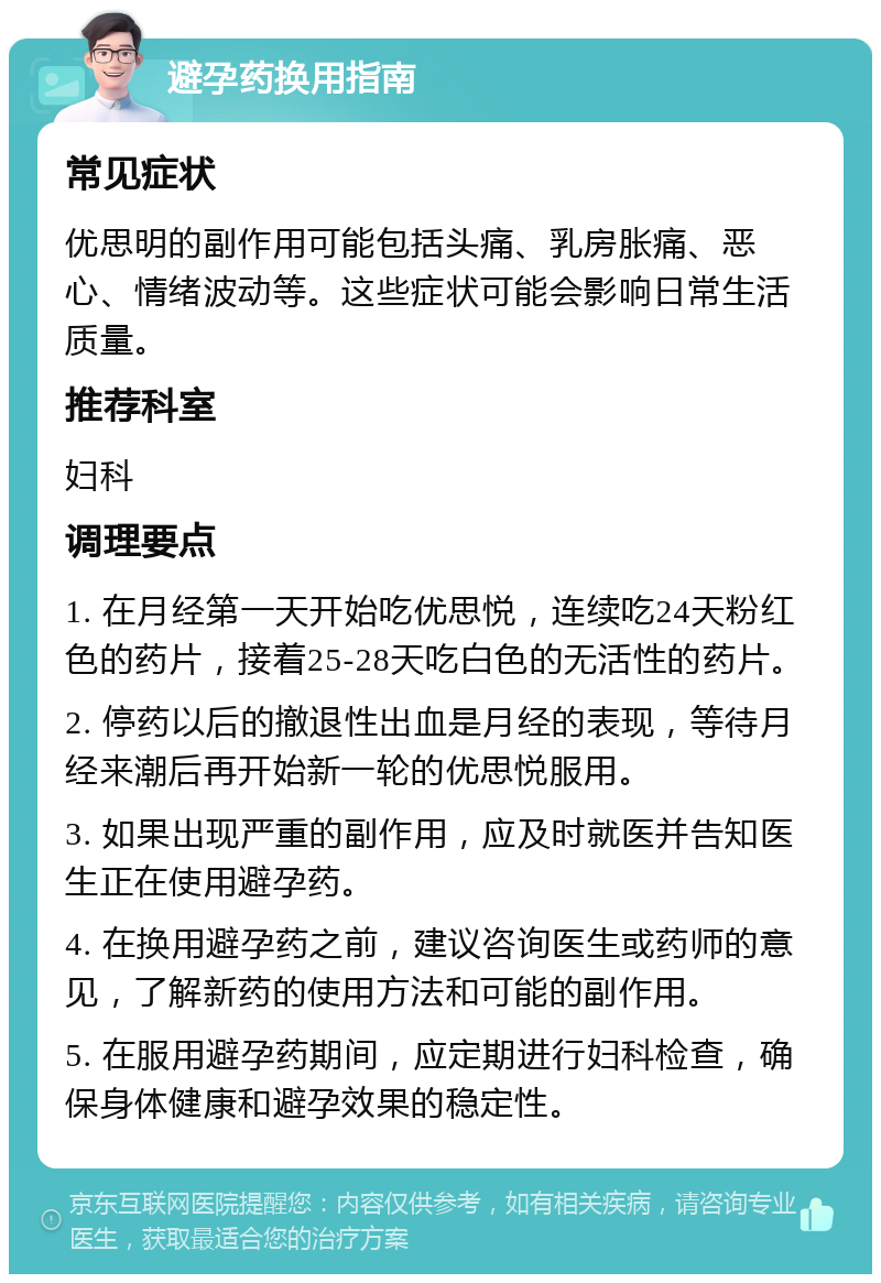 避孕药换用指南 常见症状 优思明的副作用可能包括头痛、乳房胀痛、恶心、情绪波动等。这些症状可能会影响日常生活质量。 推荐科室 妇科 调理要点 1. 在月经第一天开始吃优思悦，连续吃24天粉红色的药片，接着25-28天吃白色的无活性的药片。 2. 停药以后的撤退性出血是月经的表现，等待月经来潮后再开始新一轮的优思悦服用。 3. 如果出现严重的副作用，应及时就医并告知医生正在使用避孕药。 4. 在换用避孕药之前，建议咨询医生或药师的意见，了解新药的使用方法和可能的副作用。 5. 在服用避孕药期间，应定期进行妇科检查，确保身体健康和避孕效果的稳定性。