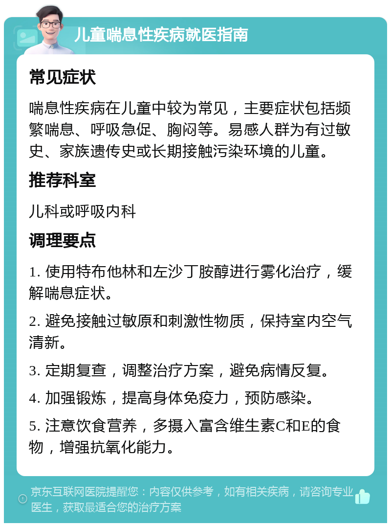 儿童喘息性疾病就医指南 常见症状 喘息性疾病在儿童中较为常见，主要症状包括频繁喘息、呼吸急促、胸闷等。易感人群为有过敏史、家族遗传史或长期接触污染环境的儿童。 推荐科室 儿科或呼吸内科 调理要点 1. 使用特布他林和左沙丁胺醇进行雾化治疗，缓解喘息症状。 2. 避免接触过敏原和刺激性物质，保持室内空气清新。 3. 定期复查，调整治疗方案，避免病情反复。 4. 加强锻炼，提高身体免疫力，预防感染。 5. 注意饮食营养，多摄入富含维生素C和E的食物，增强抗氧化能力。