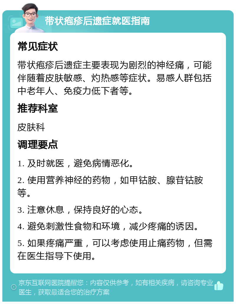 带状疱疹后遗症就医指南 常见症状 带状疱疹后遗症主要表现为剧烈的神经痛，可能伴随着皮肤敏感、灼热感等症状。易感人群包括中老年人、免疫力低下者等。 推荐科室 皮肤科 调理要点 1. 及时就医，避免病情恶化。 2. 使用营养神经的药物，如甲钴胺、腺苷钴胺等。 3. 注意休息，保持良好的心态。 4. 避免刺激性食物和环境，减少疼痛的诱因。 5. 如果疼痛严重，可以考虑使用止痛药物，但需在医生指导下使用。