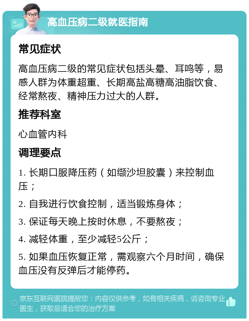 高血压病二级就医指南 常见症状 高血压病二级的常见症状包括头晕、耳鸣等，易感人群为体重超重、长期高盐高糖高油脂饮食、经常熬夜、精神压力过大的人群。 推荐科室 心血管内科 调理要点 1. 长期口服降压药（如缬沙坦胶囊）来控制血压； 2. 自我进行饮食控制，适当锻炼身体； 3. 保证每天晚上按时休息，不要熬夜； 4. 减轻体重，至少减轻5公斤； 5. 如果血压恢复正常，需观察六个月时间，确保血压没有反弹后才能停药。