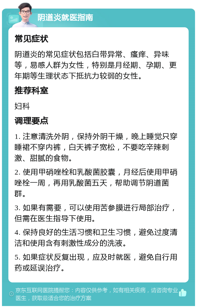 阴道炎就医指南 常见症状 阴道炎的常见症状包括白带异常、瘙痒、异味等，易感人群为女性，特别是月经期、孕期、更年期等生理状态下抵抗力较弱的女性。 推荐科室 妇科 调理要点 1. 注意清洗外阴，保持外阴干燥，晚上睡觉只穿睡裙不穿内裤，白天裤子宽松，不要吃辛辣刺激、甜腻的食物。 2. 使用甲硝唑栓和乳酸菌胶囊，月经后使用甲硝唑栓一周，再用乳酸菌五天，帮助调节阴道菌群。 3. 如果有需要，可以使用苦参膜进行局部治疗，但需在医生指导下使用。 4. 保持良好的生活习惯和卫生习惯，避免过度清洁和使用含有刺激性成分的洗液。 5. 如果症状反复出现，应及时就医，避免自行用药或延误治疗。