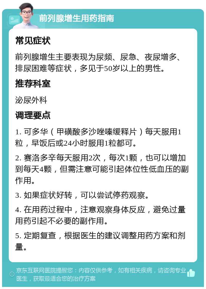 前列腺增生用药指南 常见症状 前列腺增生主要表现为尿频、尿急、夜尿增多、排尿困难等症状，多见于50岁以上的男性。 推荐科室 泌尿外科 调理要点 1. 可多华（甲磺酸多沙唑嗪缓释片）每天服用1粒，早饭后或24小时服用1粒都可。 2. 赛洛多辛每天服用2次，每次1颗，也可以增加到每天4颗，但需注意可能引起体位性低血压的副作用。 3. 如果症状好转，可以尝试停药观察。 4. 在用药过程中，注意观察身体反应，避免过量用药引起不必要的副作用。 5. 定期复查，根据医生的建议调整用药方案和剂量。