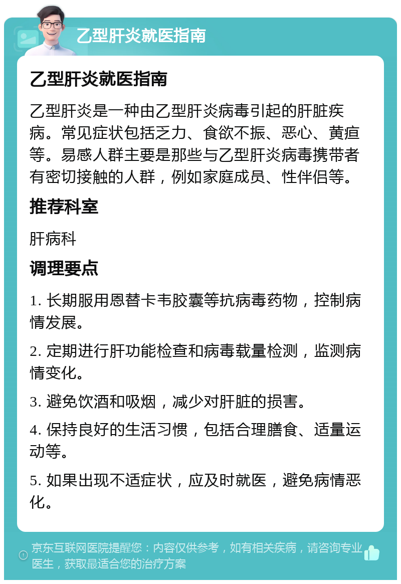 乙型肝炎就医指南 乙型肝炎就医指南 乙型肝炎是一种由乙型肝炎病毒引起的肝脏疾病。常见症状包括乏力、食欲不振、恶心、黄疸等。易感人群主要是那些与乙型肝炎病毒携带者有密切接触的人群，例如家庭成员、性伴侣等。 推荐科室 肝病科 调理要点 1. 长期服用恩替卡韦胶囊等抗病毒药物，控制病情发展。 2. 定期进行肝功能检查和病毒载量检测，监测病情变化。 3. 避免饮酒和吸烟，减少对肝脏的损害。 4. 保持良好的生活习惯，包括合理膳食、适量运动等。 5. 如果出现不适症状，应及时就医，避免病情恶化。