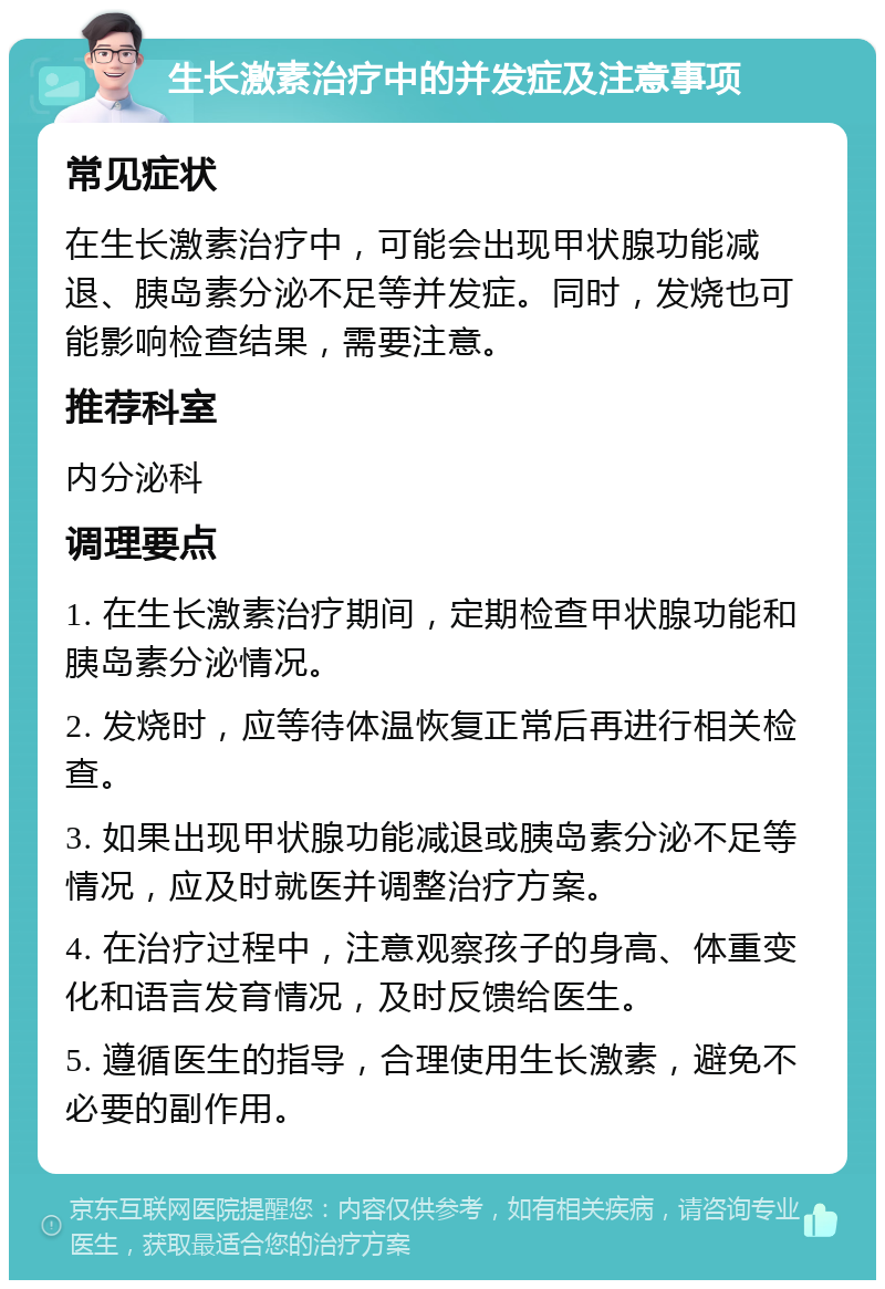 生长激素治疗中的并发症及注意事项 常见症状 在生长激素治疗中，可能会出现甲状腺功能减退、胰岛素分泌不足等并发症。同时，发烧也可能影响检查结果，需要注意。 推荐科室 内分泌科 调理要点 1. 在生长激素治疗期间，定期检查甲状腺功能和胰岛素分泌情况。 2. 发烧时，应等待体温恢复正常后再进行相关检查。 3. 如果出现甲状腺功能减退或胰岛素分泌不足等情况，应及时就医并调整治疗方案。 4. 在治疗过程中，注意观察孩子的身高、体重变化和语言发育情况，及时反馈给医生。 5. 遵循医生的指导，合理使用生长激素，避免不必要的副作用。