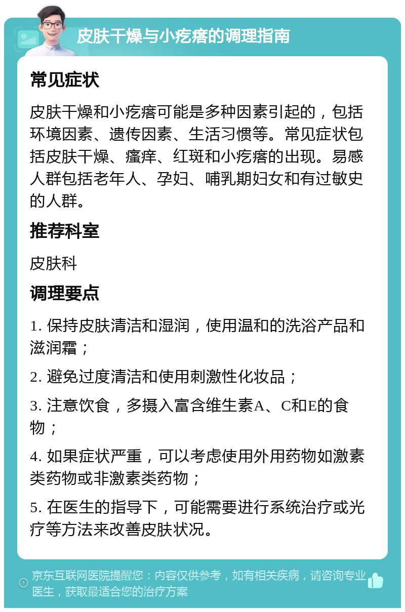 皮肤干燥与小疙瘩的调理指南 常见症状 皮肤干燥和小疙瘩可能是多种因素引起的，包括环境因素、遗传因素、生活习惯等。常见症状包括皮肤干燥、瘙痒、红斑和小疙瘩的出现。易感人群包括老年人、孕妇、哺乳期妇女和有过敏史的人群。 推荐科室 皮肤科 调理要点 1. 保持皮肤清洁和湿润，使用温和的洗浴产品和滋润霜； 2. 避免过度清洁和使用刺激性化妆品； 3. 注意饮食，多摄入富含维生素A、C和E的食物； 4. 如果症状严重，可以考虑使用外用药物如激素类药物或非激素类药物； 5. 在医生的指导下，可能需要进行系统治疗或光疗等方法来改善皮肤状况。