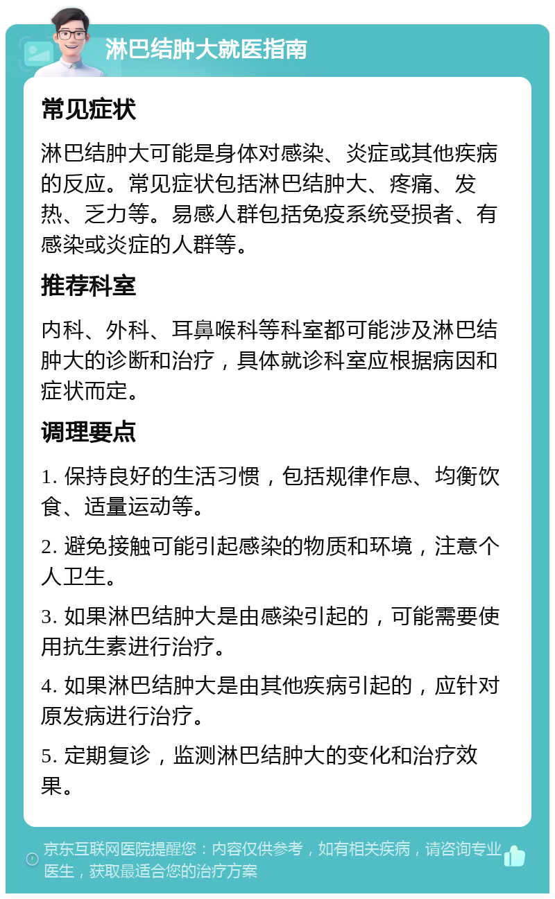 淋巴结肿大就医指南 常见症状 淋巴结肿大可能是身体对感染、炎症或其他疾病的反应。常见症状包括淋巴结肿大、疼痛、发热、乏力等。易感人群包括免疫系统受损者、有感染或炎症的人群等。 推荐科室 内科、外科、耳鼻喉科等科室都可能涉及淋巴结肿大的诊断和治疗，具体就诊科室应根据病因和症状而定。 调理要点 1. 保持良好的生活习惯，包括规律作息、均衡饮食、适量运动等。 2. 避免接触可能引起感染的物质和环境，注意个人卫生。 3. 如果淋巴结肿大是由感染引起的，可能需要使用抗生素进行治疗。 4. 如果淋巴结肿大是由其他疾病引起的，应针对原发病进行治疗。 5. 定期复诊，监测淋巴结肿大的变化和治疗效果。