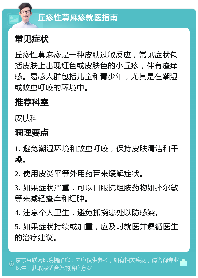 丘疹性荨麻疹就医指南 常见症状 丘疹性荨麻疹是一种皮肤过敏反应，常见症状包括皮肤上出现红色或皮肤色的小丘疹，伴有瘙痒感。易感人群包括儿童和青少年，尤其是在潮湿或蚊虫叮咬的环境中。 推荐科室 皮肤科 调理要点 1. 避免潮湿环境和蚊虫叮咬，保持皮肤清洁和干燥。 2. 使用皮炎平等外用药膏来缓解症状。 3. 如果症状严重，可以口服抗组胺药物如扑尔敏等来减轻瘙痒和红肿。 4. 注意个人卫生，避免抓挠患处以防感染。 5. 如果症状持续或加重，应及时就医并遵循医生的治疗建议。