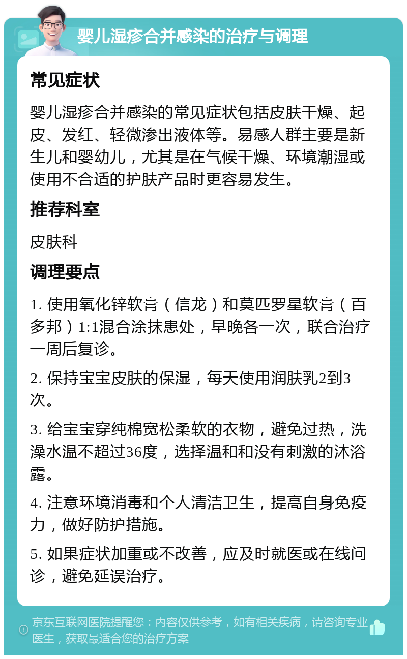 婴儿湿疹合并感染的治疗与调理 常见症状 婴儿湿疹合并感染的常见症状包括皮肤干燥、起皮、发红、轻微渗出液体等。易感人群主要是新生儿和婴幼儿，尤其是在气候干燥、环境潮湿或使用不合适的护肤产品时更容易发生。 推荐科室 皮肤科 调理要点 1. 使用氧化锌软膏（信龙）和莫匹罗星软膏（百多邦）1:1混合涂抹患处，早晚各一次，联合治疗一周后复诊。 2. 保持宝宝皮肤的保湿，每天使用润肤乳2到3次。 3. 给宝宝穿纯棉宽松柔软的衣物，避免过热，洗澡水温不超过36度，选择温和和没有刺激的沐浴露。 4. 注意环境消毒和个人清洁卫生，提高自身免疫力，做好防护措施。 5. 如果症状加重或不改善，应及时就医或在线问诊，避免延误治疗。