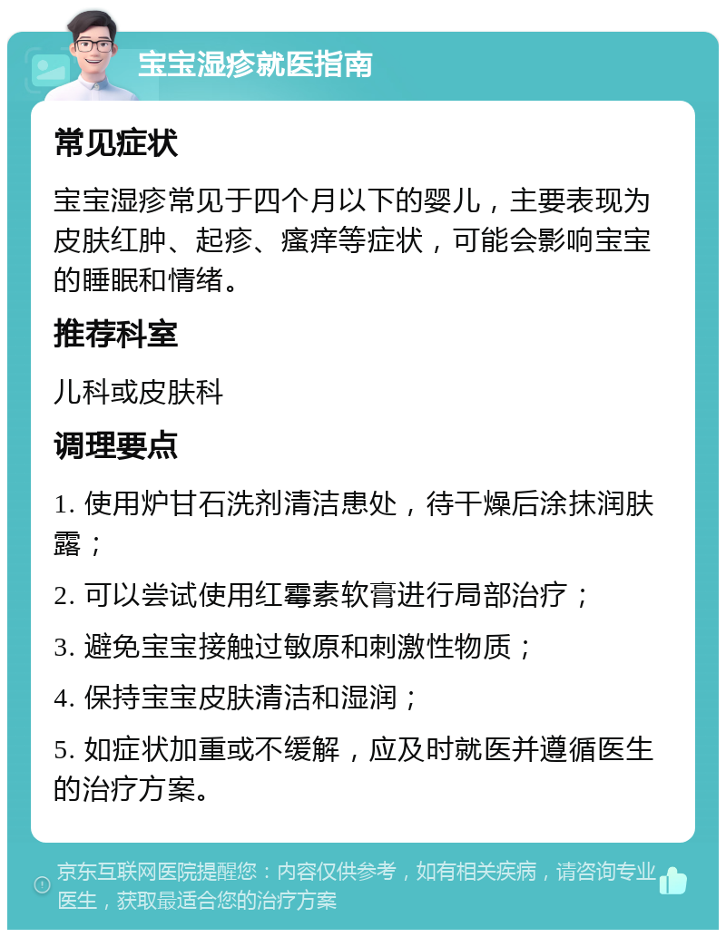 宝宝湿疹就医指南 常见症状 宝宝湿疹常见于四个月以下的婴儿，主要表现为皮肤红肿、起疹、瘙痒等症状，可能会影响宝宝的睡眠和情绪。 推荐科室 儿科或皮肤科 调理要点 1. 使用炉甘石洗剂清洁患处，待干燥后涂抹润肤露； 2. 可以尝试使用红霉素软膏进行局部治疗； 3. 避免宝宝接触过敏原和刺激性物质； 4. 保持宝宝皮肤清洁和湿润； 5. 如症状加重或不缓解，应及时就医并遵循医生的治疗方案。