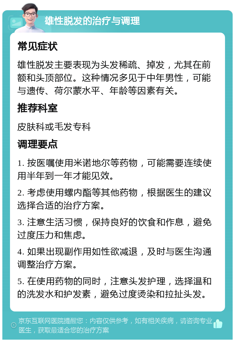 雄性脱发的治疗与调理 常见症状 雄性脱发主要表现为头发稀疏、掉发，尤其在前额和头顶部位。这种情况多见于中年男性，可能与遗传、荷尔蒙水平、年龄等因素有关。 推荐科室 皮肤科或毛发专科 调理要点 1. 按医嘱使用米诺地尔等药物，可能需要连续使用半年到一年才能见效。 2. 考虑使用螺内酯等其他药物，根据医生的建议选择合适的治疗方案。 3. 注意生活习惯，保持良好的饮食和作息，避免过度压力和焦虑。 4. 如果出现副作用如性欲减退，及时与医生沟通调整治疗方案。 5. 在使用药物的同时，注意头发护理，选择温和的洗发水和护发素，避免过度烫染和拉扯头发。