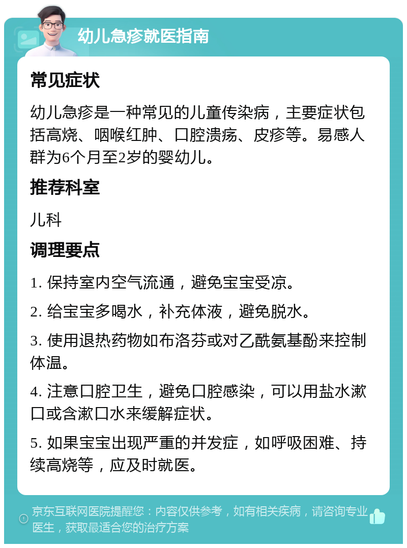 幼儿急疹就医指南 常见症状 幼儿急疹是一种常见的儿童传染病，主要症状包括高烧、咽喉红肿、口腔溃疡、皮疹等。易感人群为6个月至2岁的婴幼儿。 推荐科室 儿科 调理要点 1. 保持室内空气流通，避免宝宝受凉。 2. 给宝宝多喝水，补充体液，避免脱水。 3. 使用退热药物如布洛芬或对乙酰氨基酚来控制体温。 4. 注意口腔卫生，避免口腔感染，可以用盐水漱口或含漱口水来缓解症状。 5. 如果宝宝出现严重的并发症，如呼吸困难、持续高烧等，应及时就医。